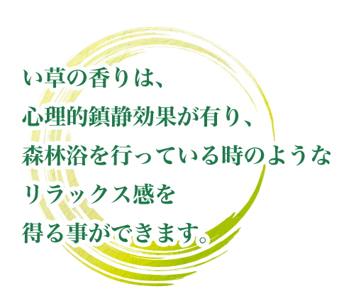 い草の香りは、心理的鎮静効果が有り、森林浴を行っている時のようなリラックス感を得る事ができます。